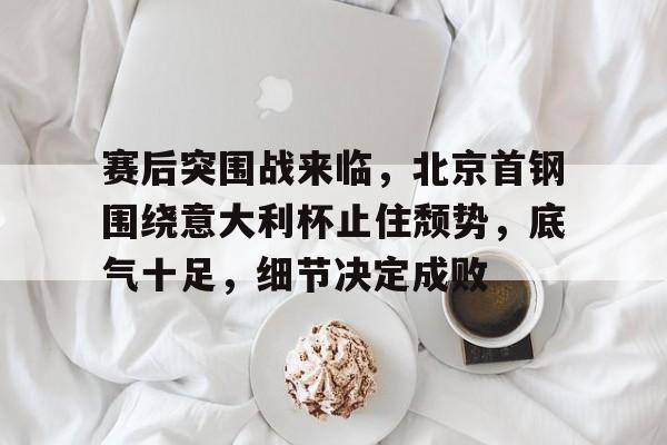 k1体育官网入口-赛后突围战来临，北京首钢围绕意大利杯止住颓势，底气十足，细节决定成败