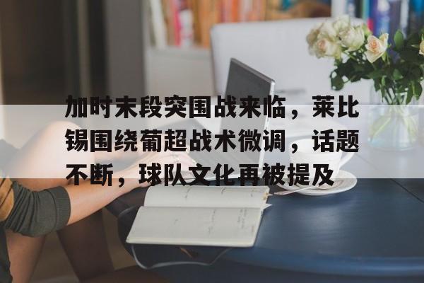 k1体育登录入口官网网址-加时末段突围战来临，莱比锡围绕葡超战术微调，话题不断，球队文化再被提及